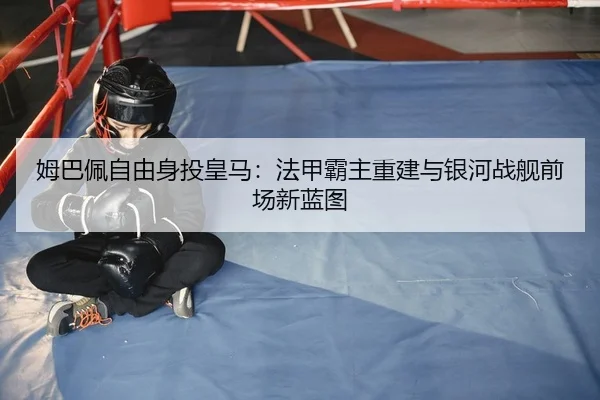 姆巴佩自由身投皇马：法甲霸主重建与银河战舰前场新蓝图